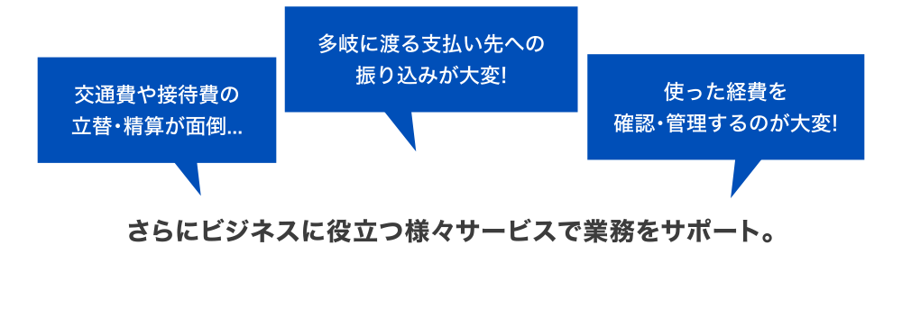 [交通費や接待費の立替・精算が面倒…] [多岐に渡る支払い先への振り込みが大変！] [使った経費を確認・管理するのが大変！] さらにビジネスに役立つ様々サービスで業務をサポート。